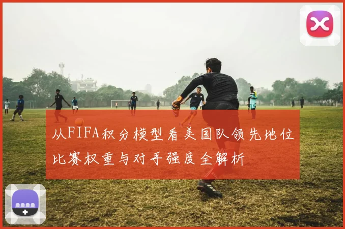 从FIFA积分模型看美国队领先地位比赛权重与对手强度全解析