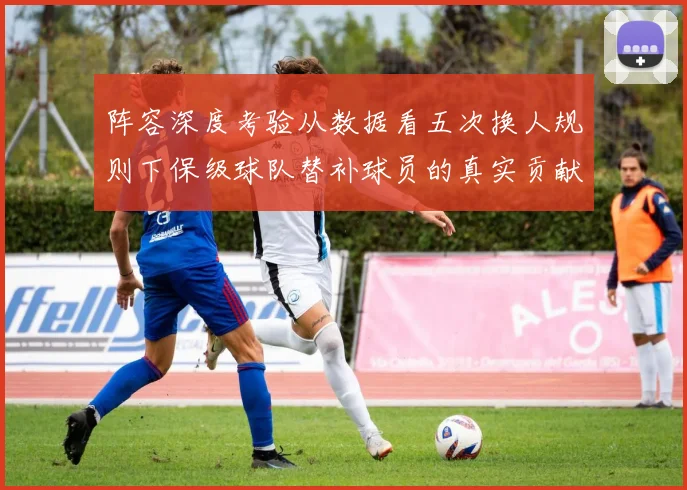 阵容深度考验从数据看五次换人规则下保级球队替补球员的真实贡献值
